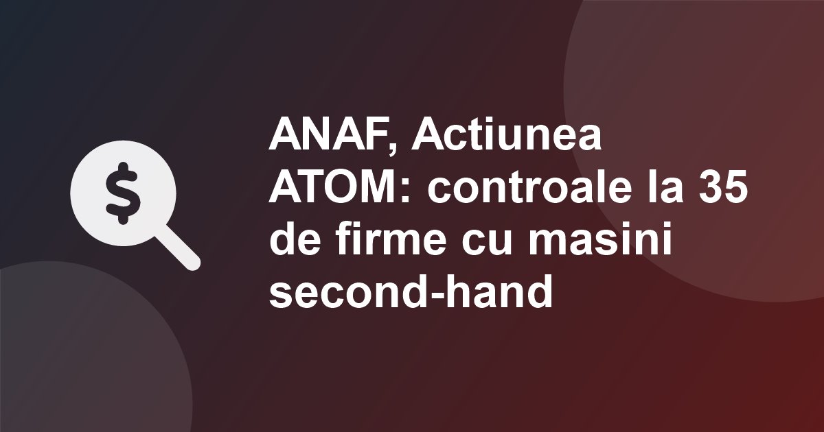 ANAF a lansat Actiunea ATOM: controale la 35 de firme care vand masini second-hand, cu stocuri de peste 38 de milioane de euro