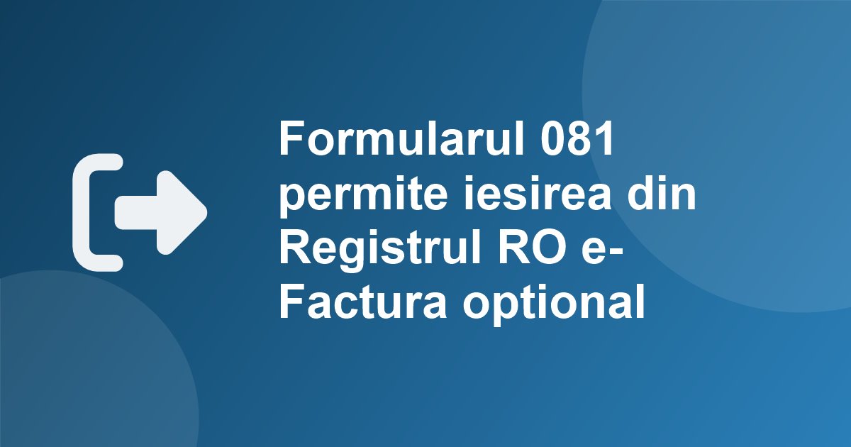 Ordinul ANAF 1.021/2026: formularul 081 permite acum si iesirea din Registrul RO e-Factura optional, de la 1 a lunii urmatoare